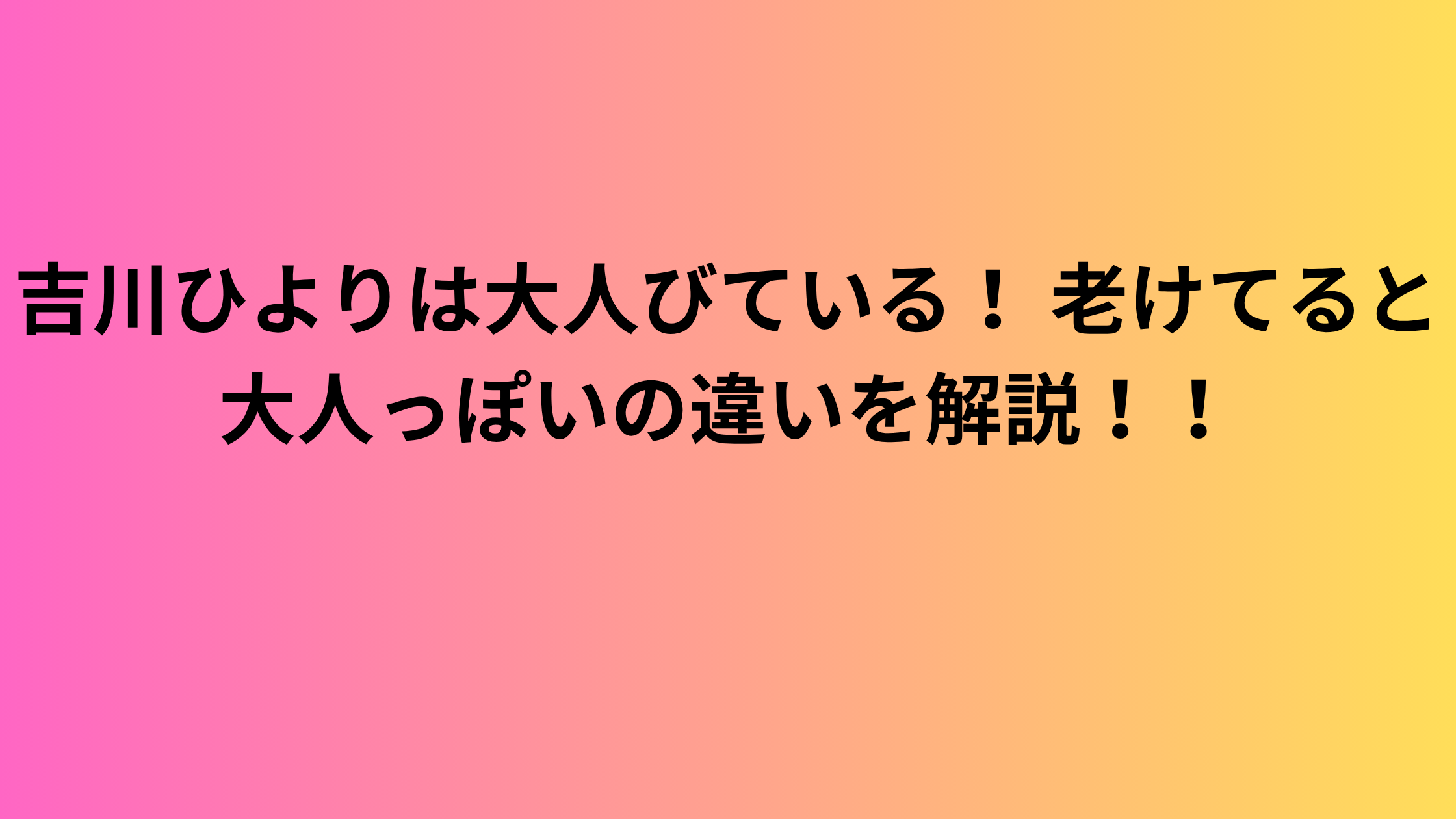 吉川ひよりは大人びている！ 老けてると大人っぽいの違いを解説！！