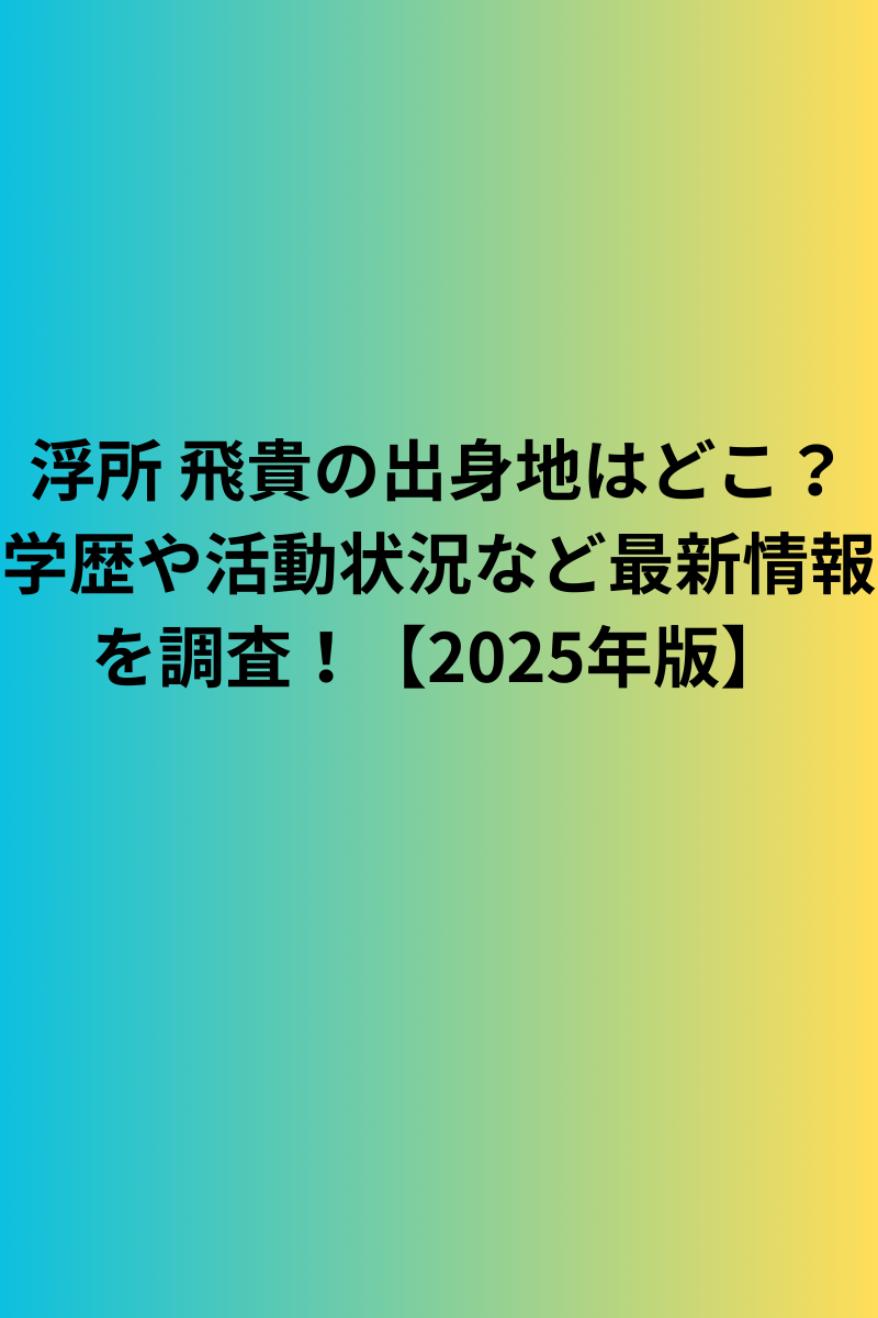 浮所 飛貴の出身地はどこ？学歴や活動状況など最新情報を調査！【2025年版】