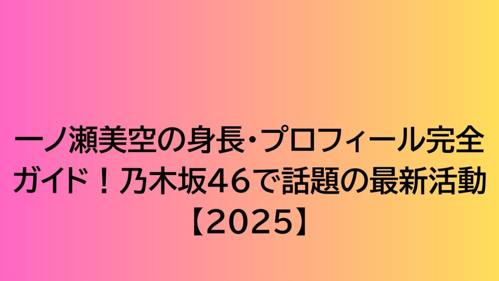 一ノ瀬美空の身長・プロフィール完全ガイド！乃木坂46で話題の最新活動【2025】