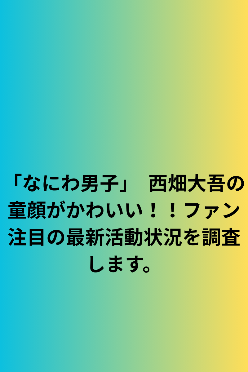 「なにわ男子」　西畑大吾の童顔がかわいい！！ファン注目の最新活動状況を調査します。