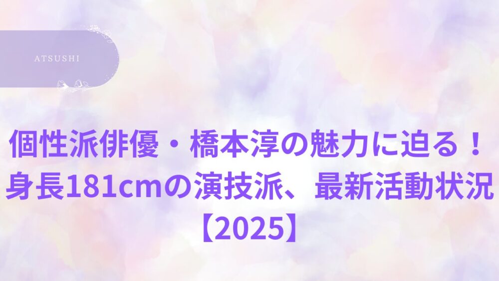 個性派俳優・橋本淳の魅力に迫る！身長181cmの演技派、最新活動状況【2025】
