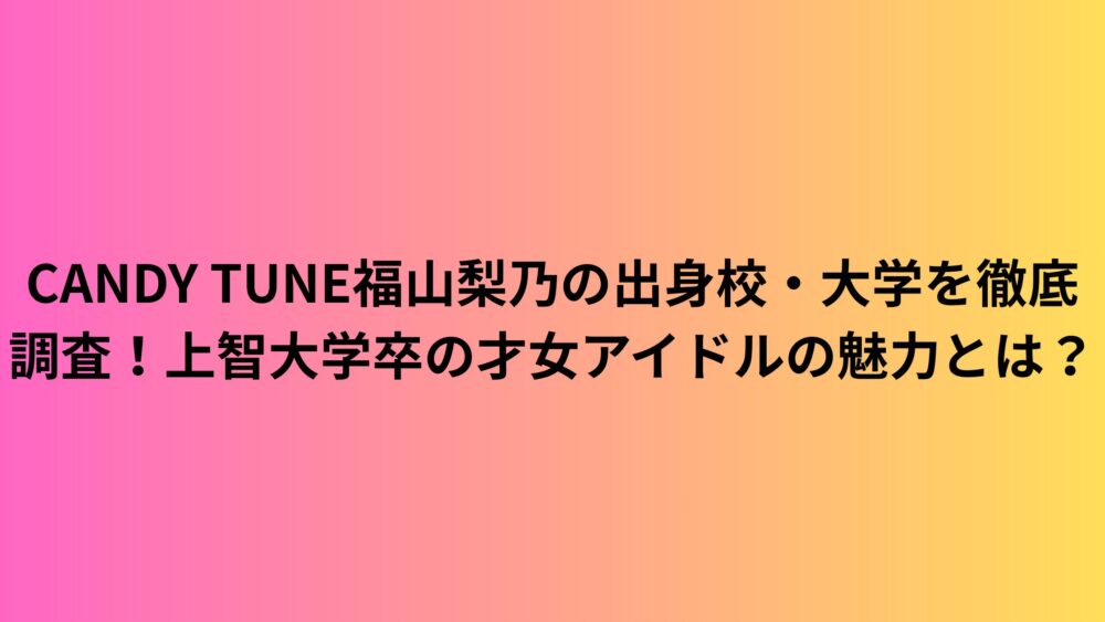 CANDY TUNE福山梨乃の出身校・大学を徹底調査！上智大学卒の才女アイドルの魅力とは？