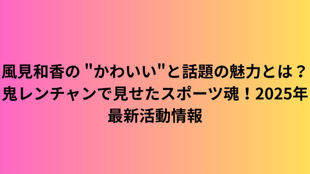 風見和香の "かわいい"と話題の魅力とは？鬼レンチャンで見せたスポーツ魂！2025年最新活動情報