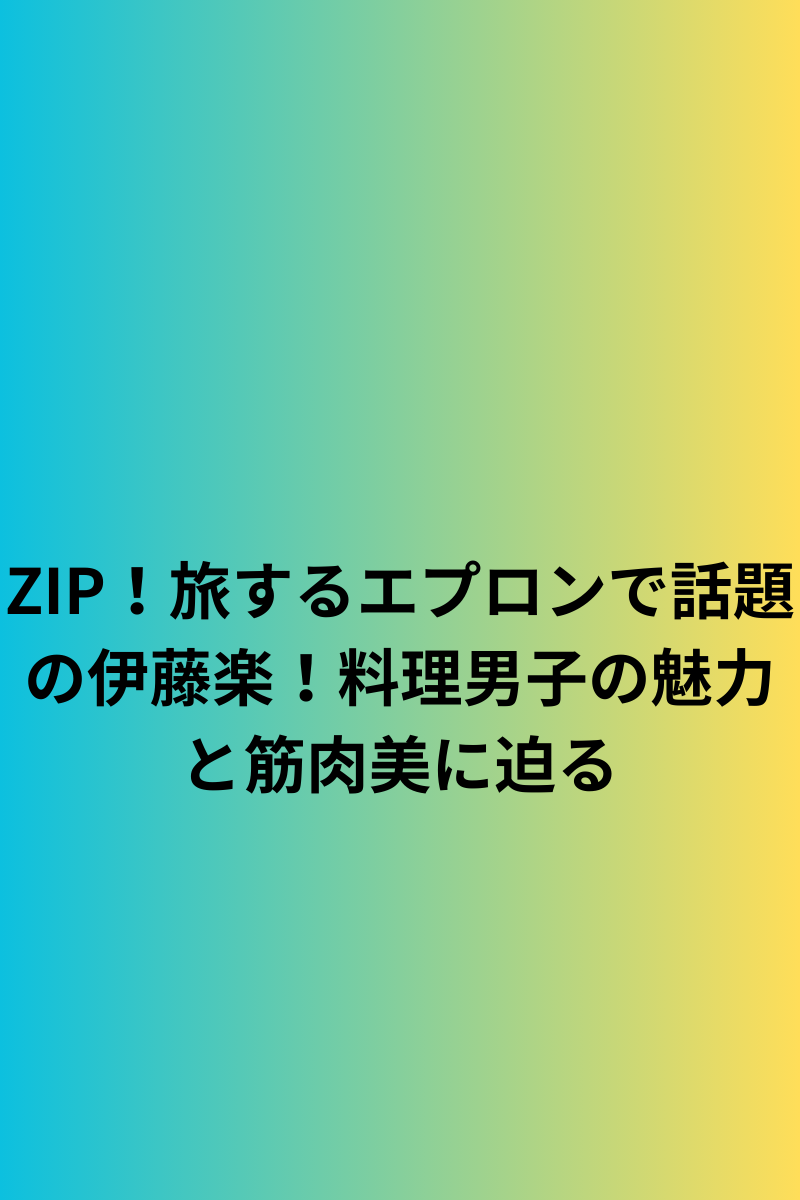 ZIP！旅するエプロンで話題の伊藤楽！料理男子の魅力と筋肉美に迫る