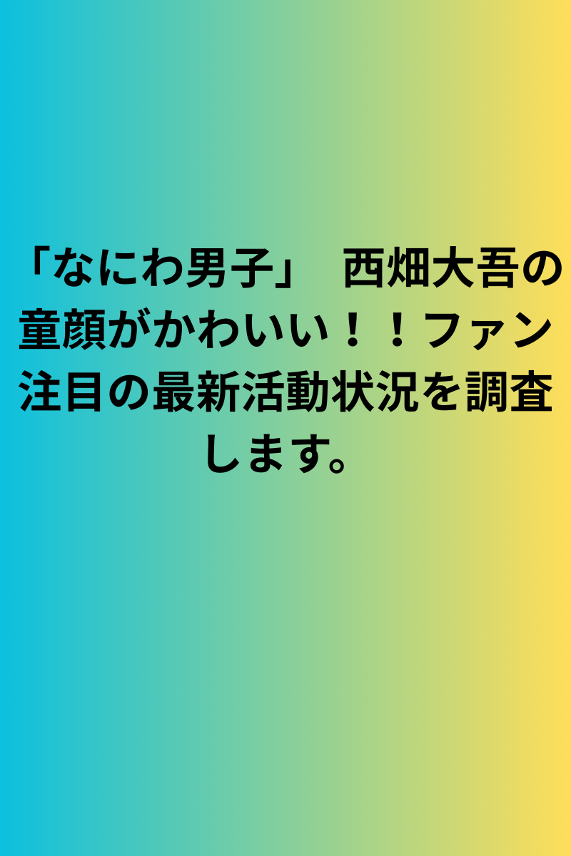 「なにわ男子」　西畑大吾の童顔がかわいい！！ファン注目の最新活動状況を調査します。