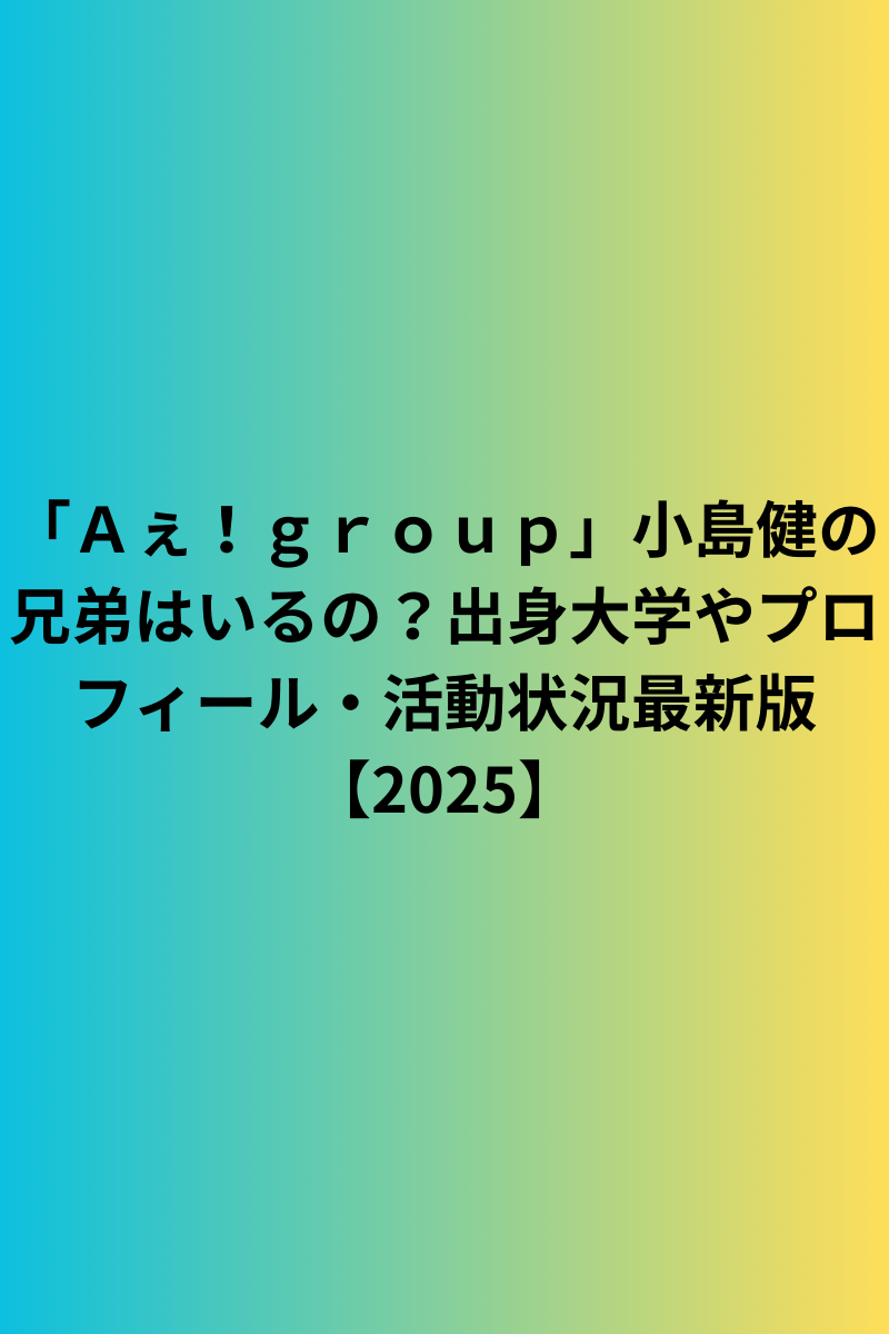 「Ａぇ！ｇｒｏｕｐ」小島健の兄弟はいるの？出身大学やプロフィール・活動状況最新版【2025】