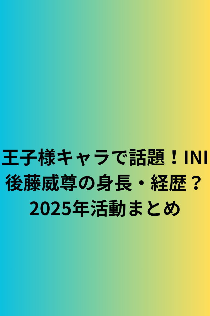 王子様キャラで話題！INI後藤威尊の身長・経歴？2025年活動まとめ