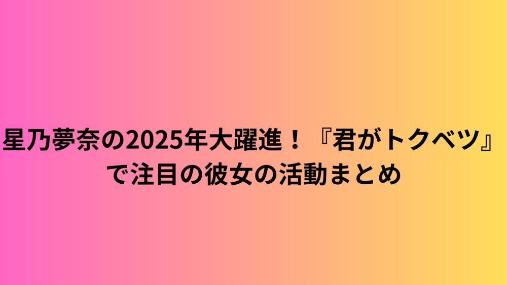 星乃夢奈の2025年大躍進！『君がトクベツ』で注目の彼女の活動まとめ