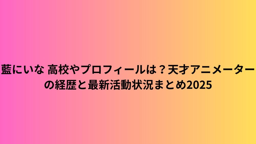 藍にいな 高校やプロフィールは？天才アニメーターの経歴と最新活動状況まとめ2025