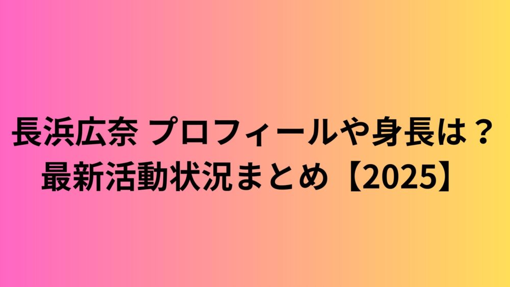 長浜広奈 プロフィールや身長は？最新活動状況まとめ【2025】