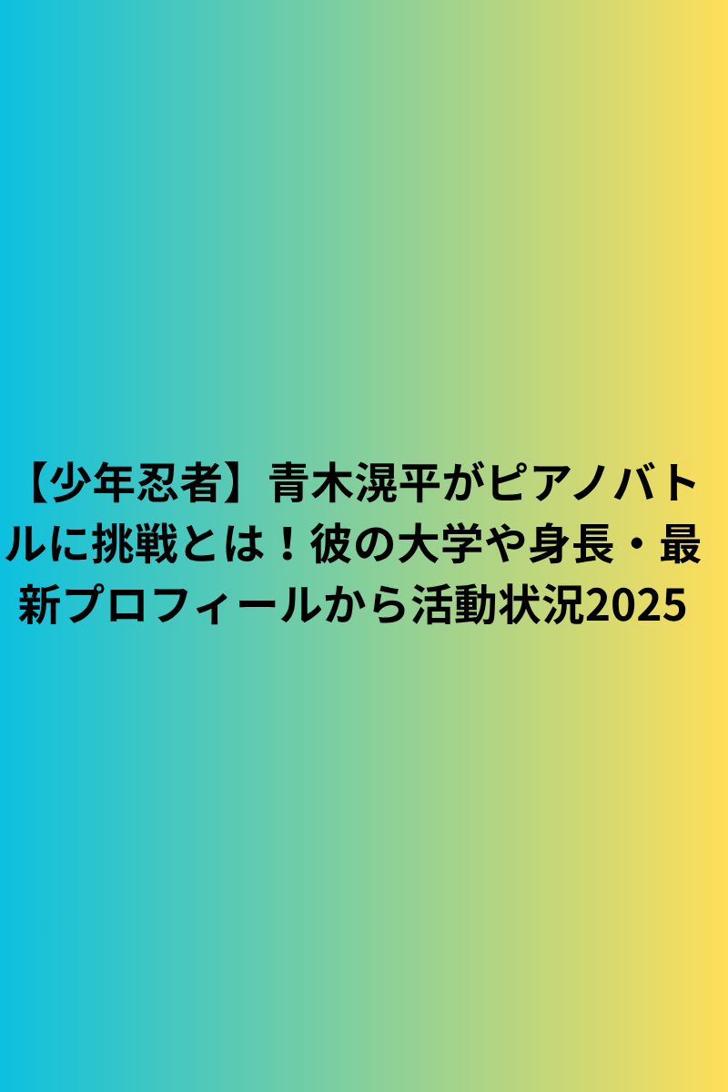 【少年忍者】青木滉平がピアノバトルに挑戦とは！彼の大学や身長・最新プロフィールから活動状況2025