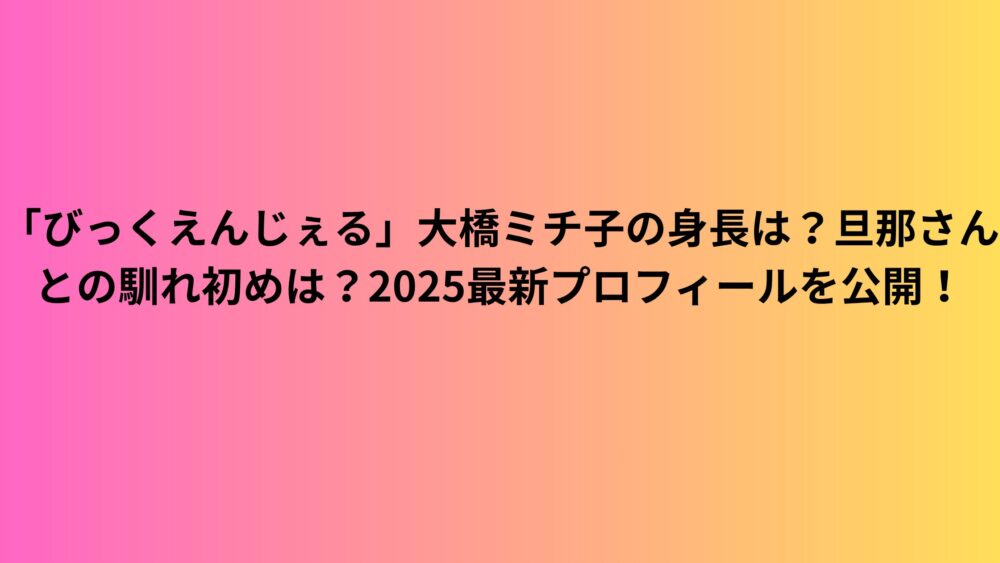 「びっくえんじぇる」大橋ミチ子の身長は？旦那さんとの馴れ初めは？2025最新プロフィールを公開！