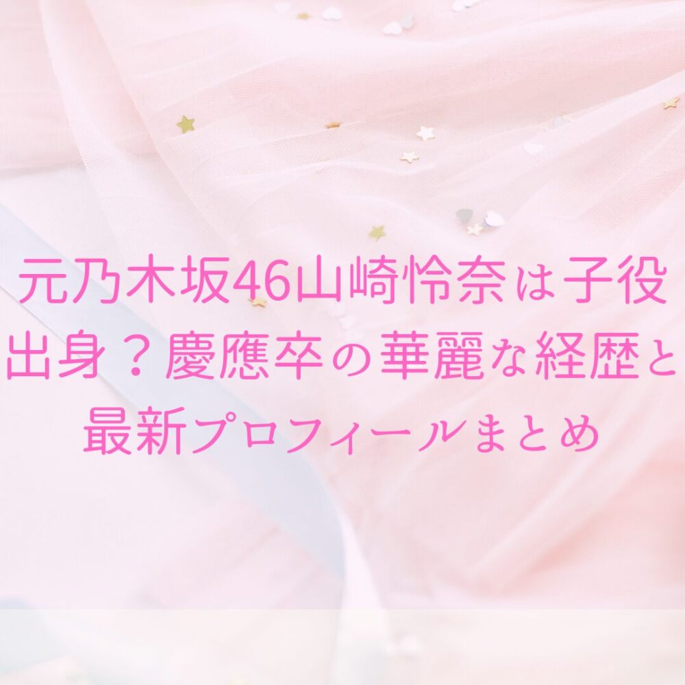 元乃木坂46山崎怜奈は子役出身？慶應卒の華麗な経歴と最新プロフィールまとめ