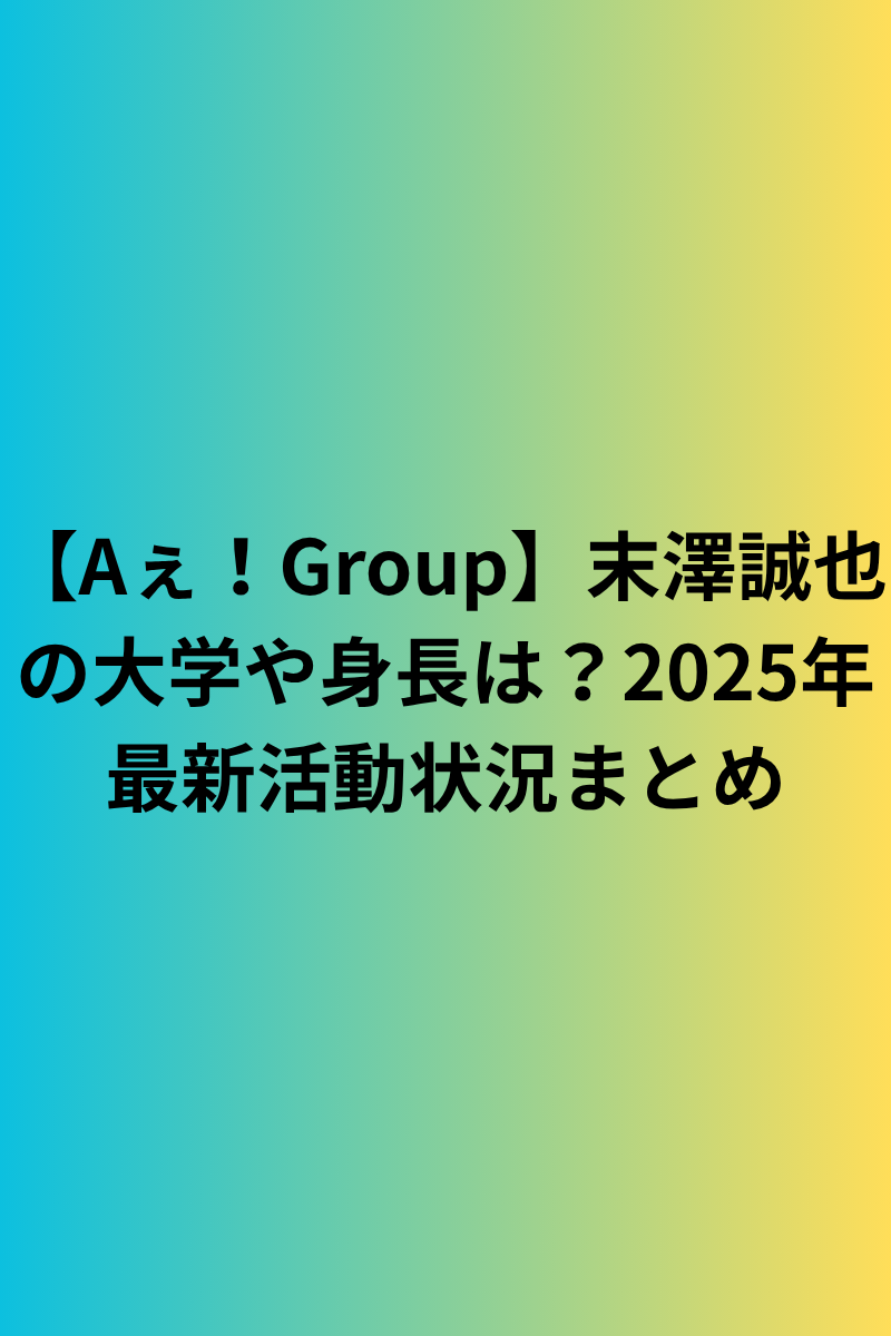 【Aぇ！Group】末澤誠也 の大学や身長は？2025年最新活動状況まとめ