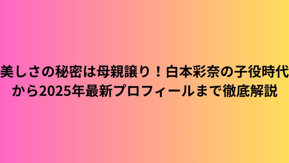 美しさの秘密は母親譲り！白本彩奈の子役時代から2025年最新プロフィールまで徹底解説