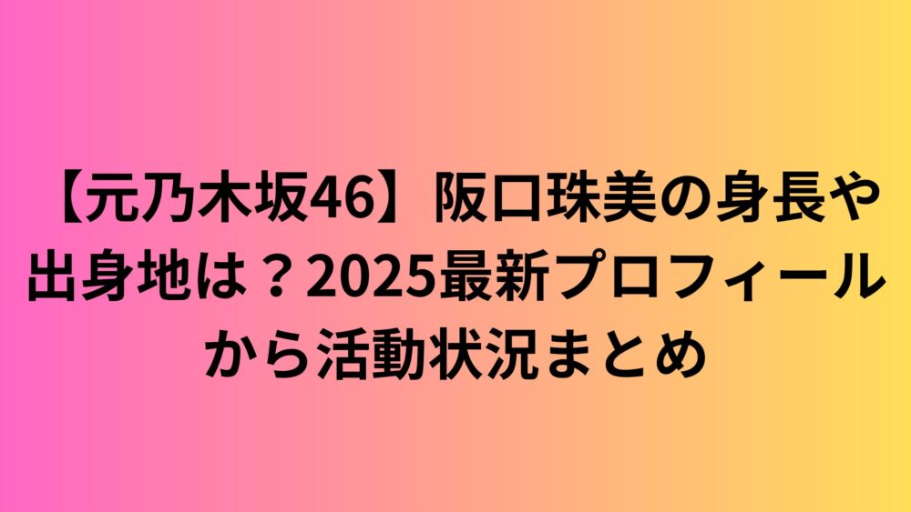 【元乃木坂46】阪口珠美の身長や出身地は？2025最新プロフィールから活動状況まとめ