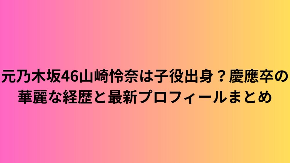 元乃木坂46山崎怜奈は子役出身？慶應卒の華麗な経歴と最新プロフィールまとめ