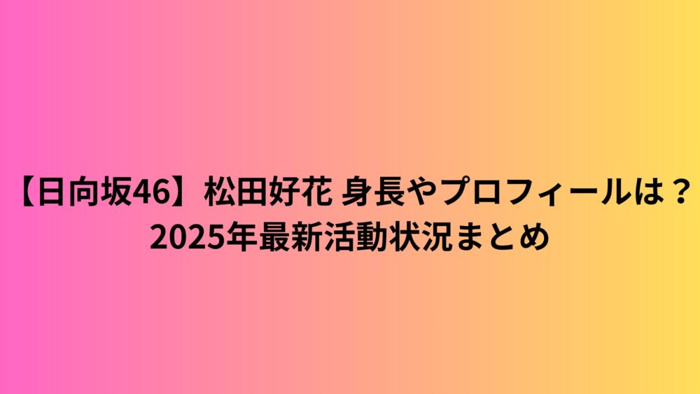 【日向坂46】松田好花 身長やプロフィールは?2025年最新活動状況まとめ