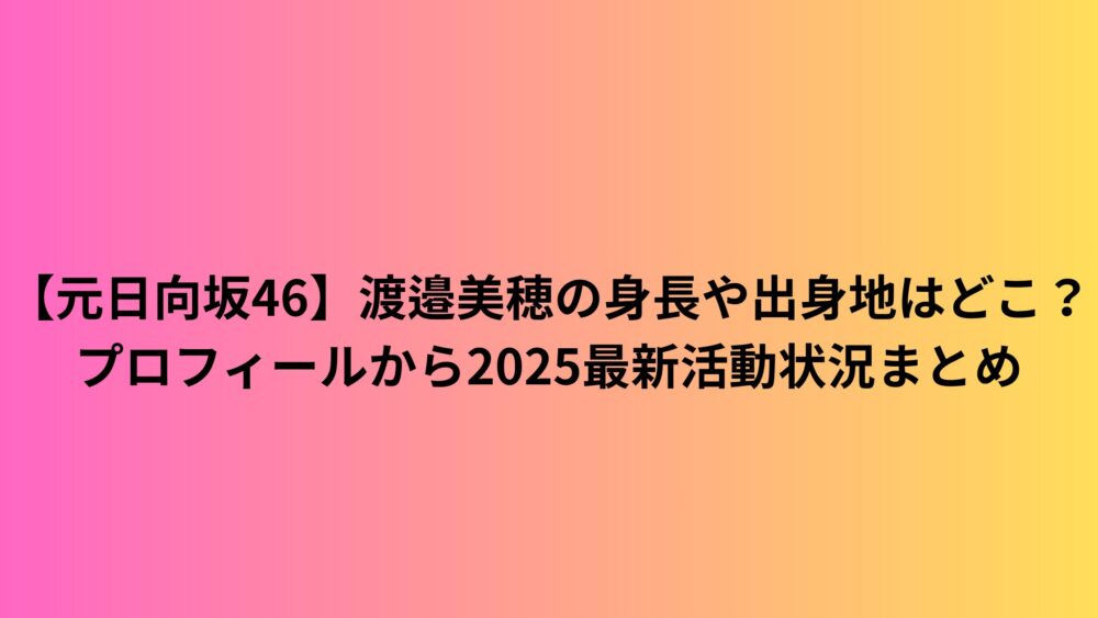 【元日向坂46】渡邉美穂の身長や出身地はどこ？プロフィールから2025最新活動状況まとめ