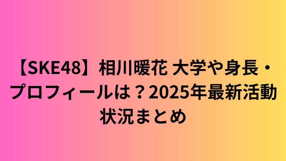 【SKE48】相川暖花 大学や身長・プロフィールは？2025年最新活動状況まとめ