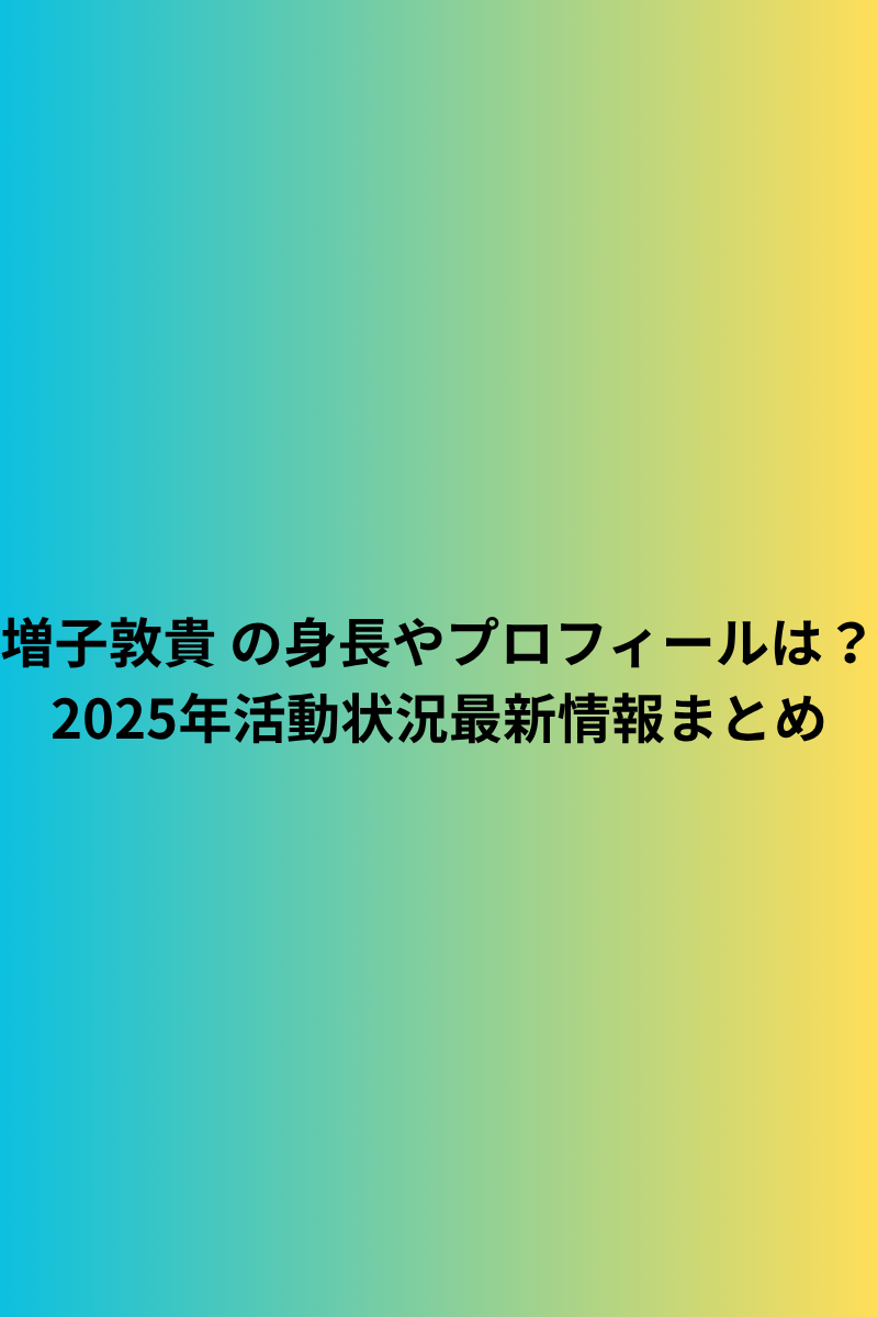 増子敦貴 の身長やプロフィールは？2025年活動状況最新情報まとめ