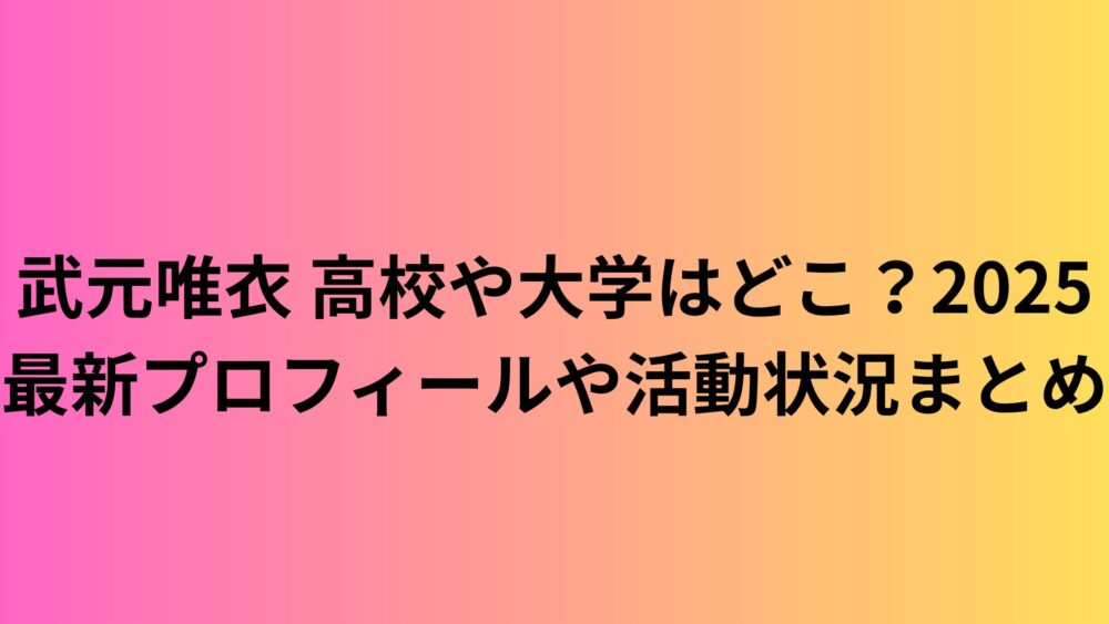 武元唯衣 高校や大学はどこ？2025最新プロフィールや活動状況まとめ