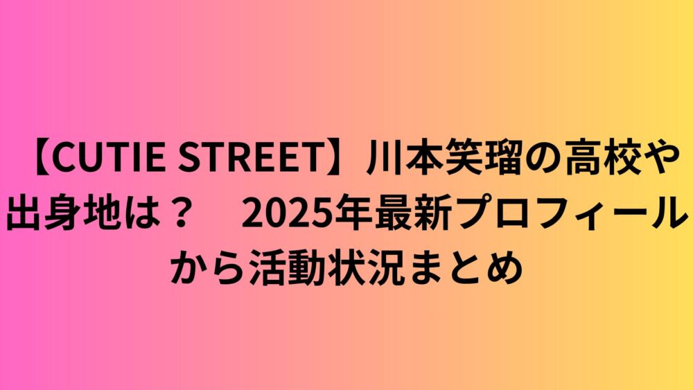 【CUTIE STREET】川本笑瑠の高校や出身地は？　2025年最新プロフィールから活動状況まとめ
