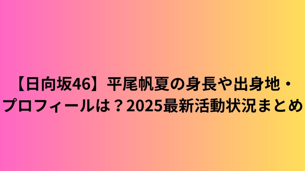 【日向坂46】平尾帆夏の身長や出身地・プロフィールは？2025最新活動状況まとめ