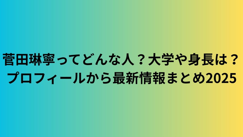 菅田琳寧ってどんな人？大学や身長は？プロフィールから最新情報まとめ2025