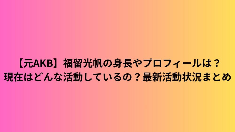 【元AKB】福留光帆の身長やプロフィールは？現在はどんな活動しているの？最新活動状況まとめ