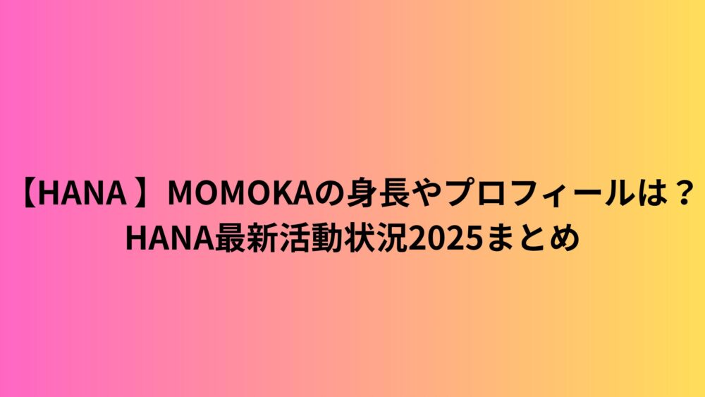 【HANA 】MOMOKAの身長やプロフィールは？HANA最新活動状況2025まとめ