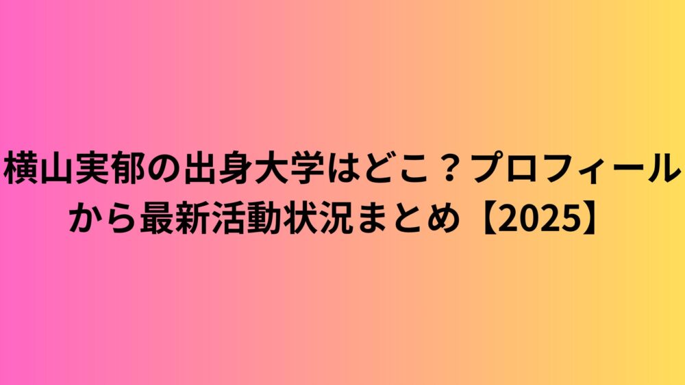 横山実郁の出身大学はどこ？プロフィールから最新活動状況まとめ【2025】