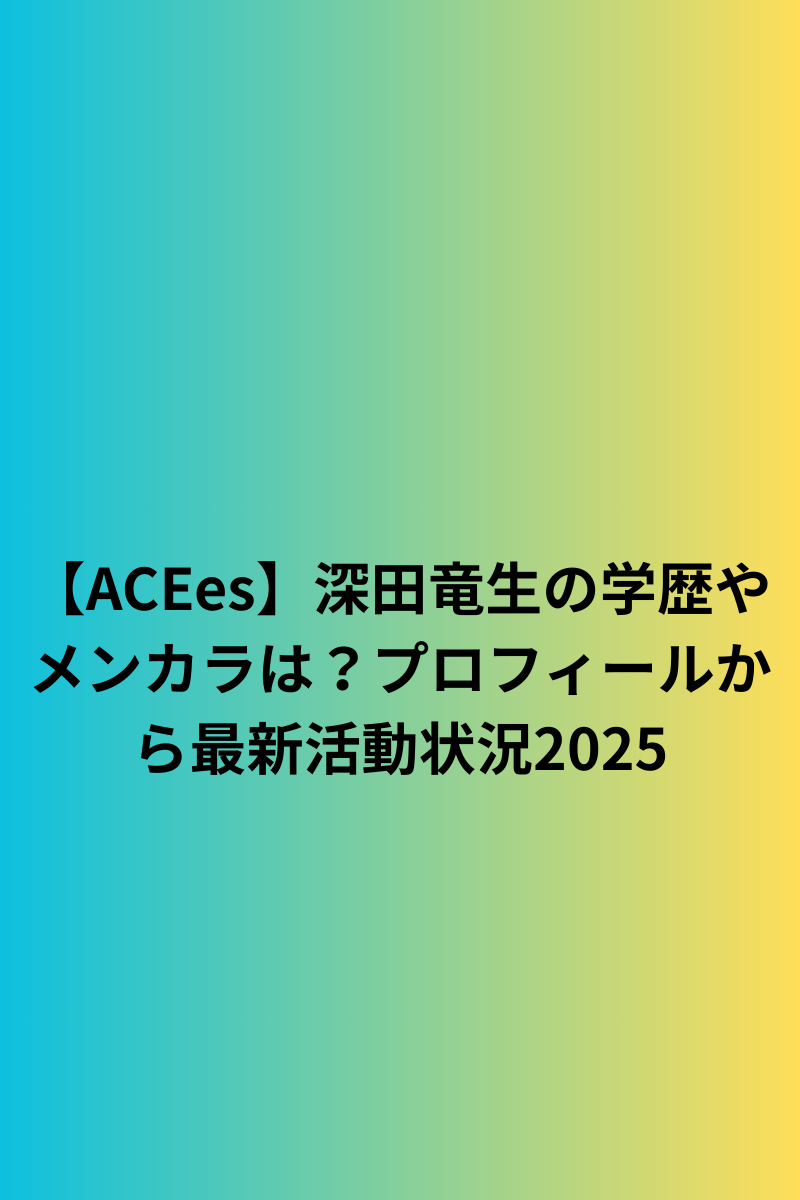 【ACEes】深田竜生の学歴やメンカラは？プロフィールから最新活動状況2025
