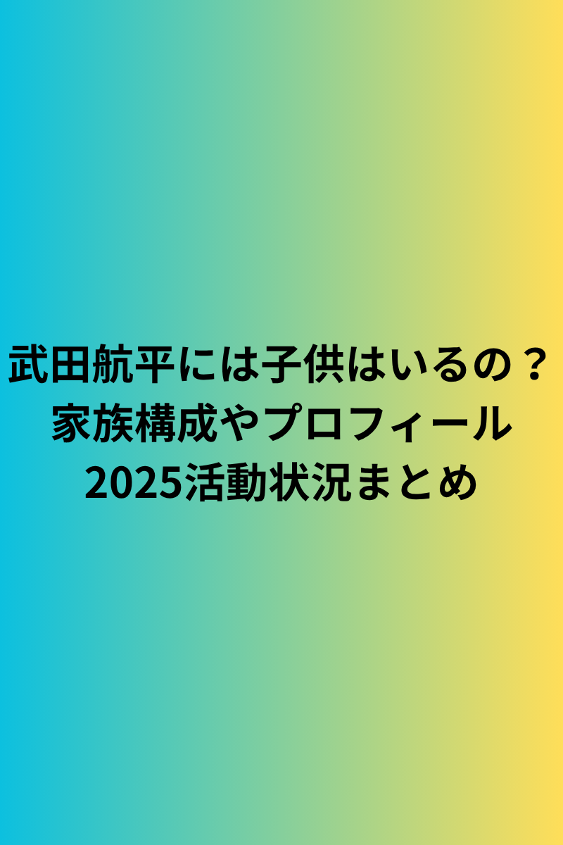 武田航平には子供はいるの？家族構成やプロフィール2025活動状況まとめ