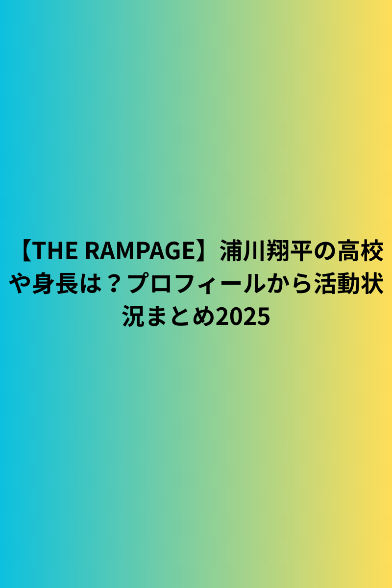 【THE RAMPAGE】浦川翔平の高校や身長は？プロフィールから活動状況まとめ2025
