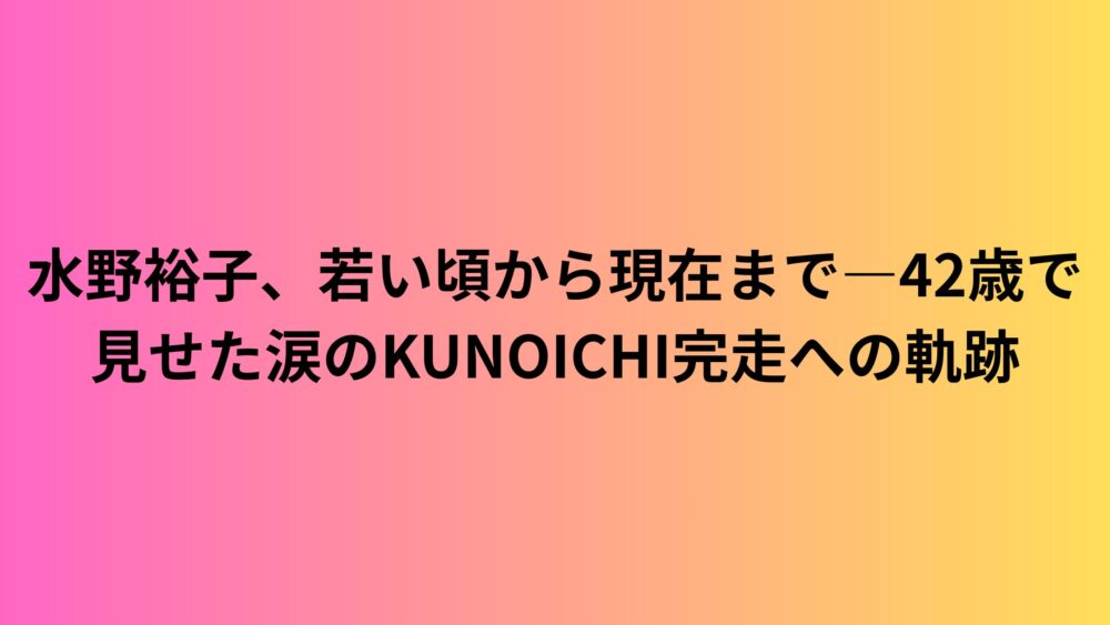 水野裕子、若い頃から現在まで―42歳で見せた涙のKUNOICHI完走への軌跡
