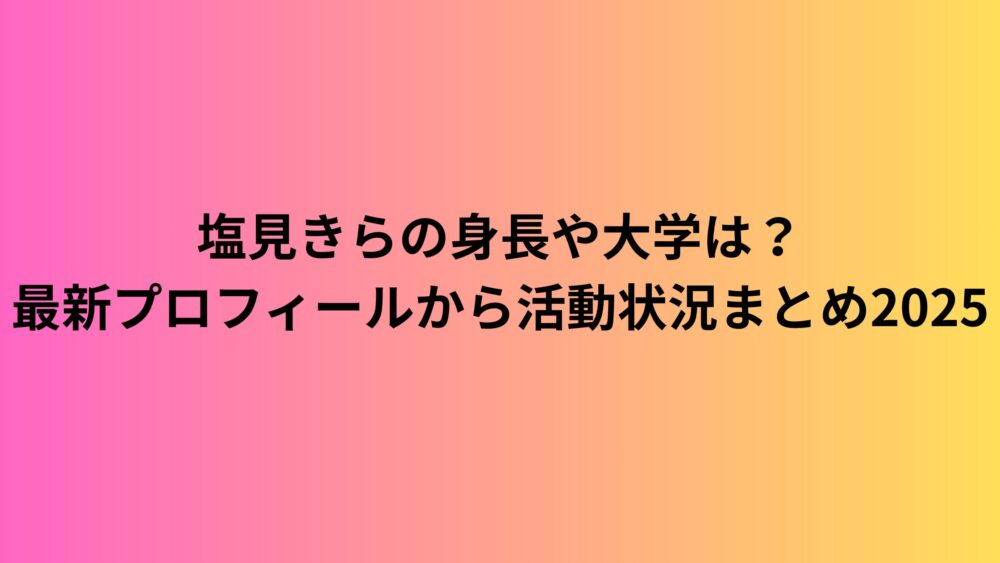 塩見きらの身長や大学は？最新プロフィールから活動状況まとめ2025