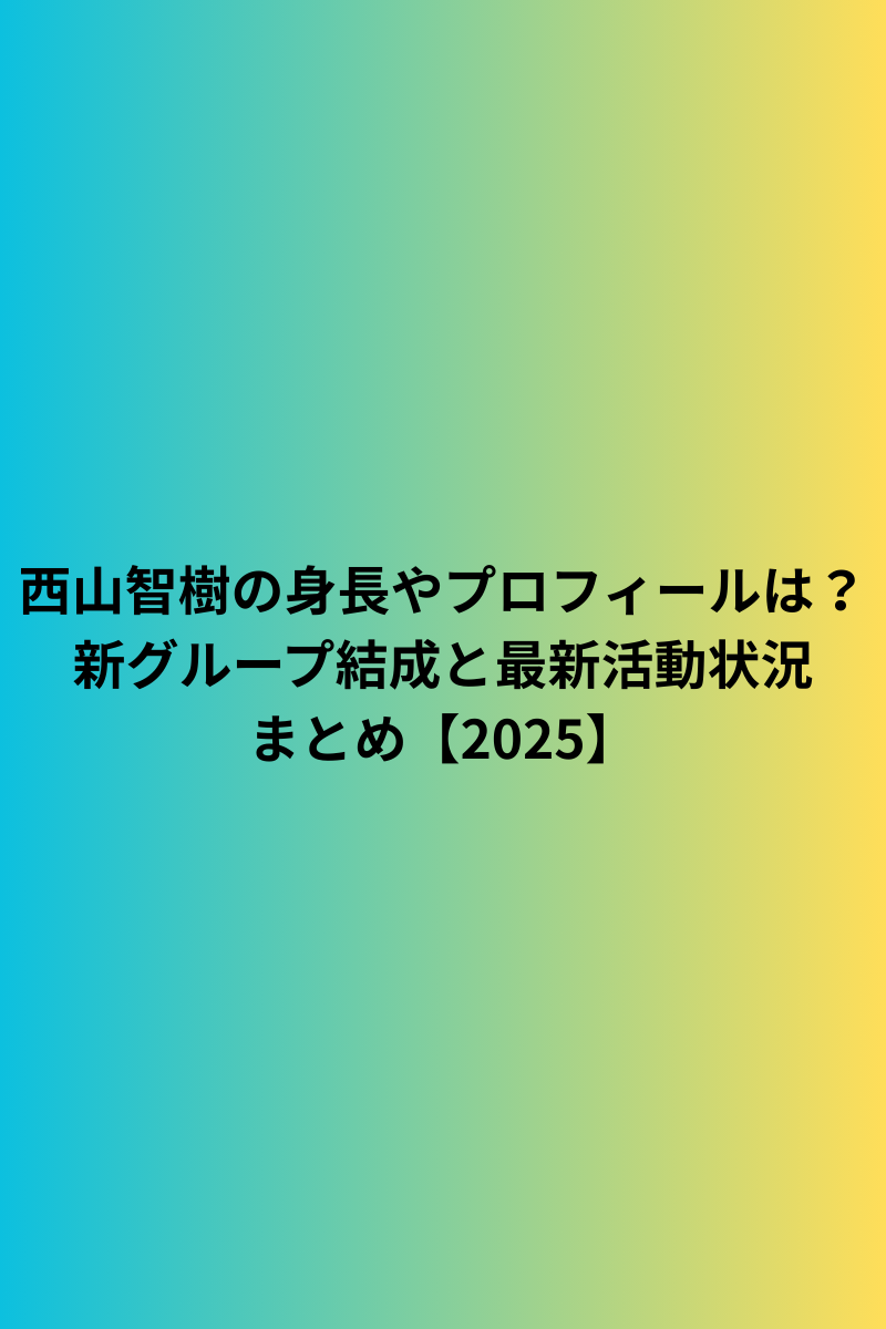 西山智樹の身長やプロフィールは？新グループ結成と最新活動状況まとめ【2025】