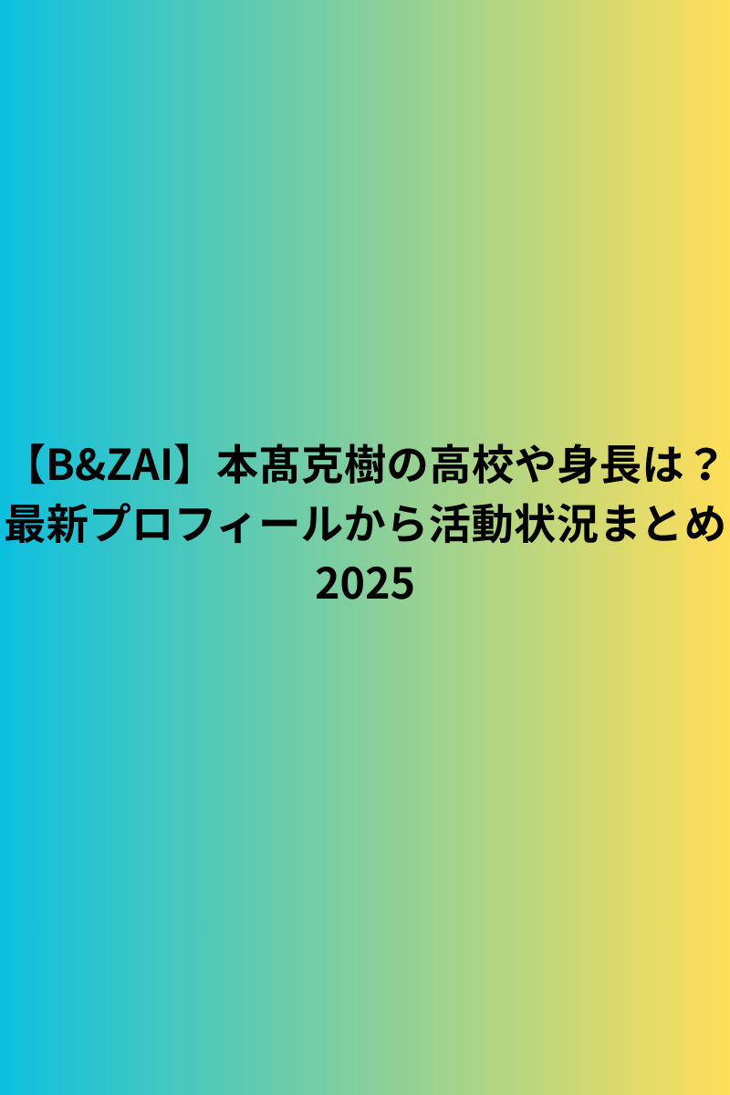 【B&ZAI】本髙克樹の高校や身長は？最新プロフィールから活動状況まとめ2025