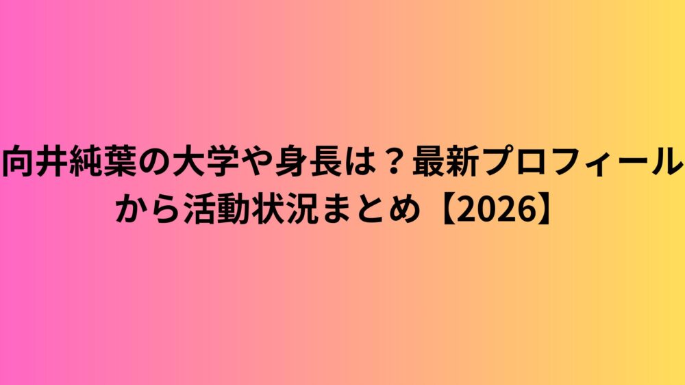 向井純葉の大学や身長は？最新プロフィールから活動状況まとめ【2026】