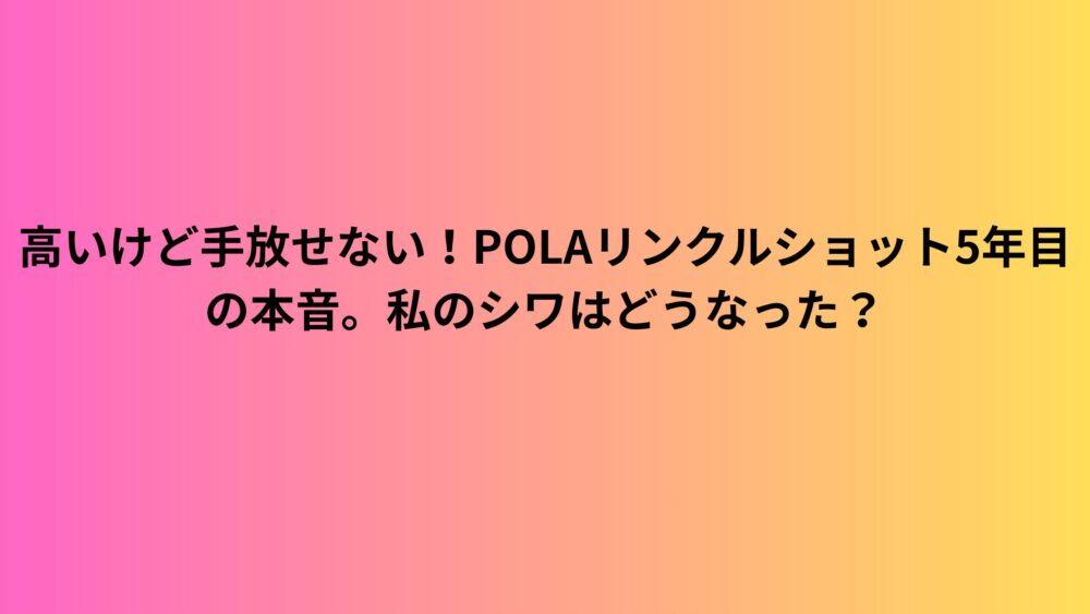高いけど手放せない！POLAリンクルショット5年目の本音。私のシワはどうなった？
