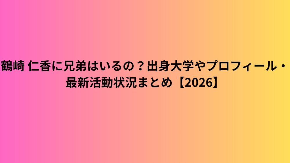 鶴崎 仁香に兄弟はいるの？出身大学やプロフィール・最新活動状況まとめ【2026】