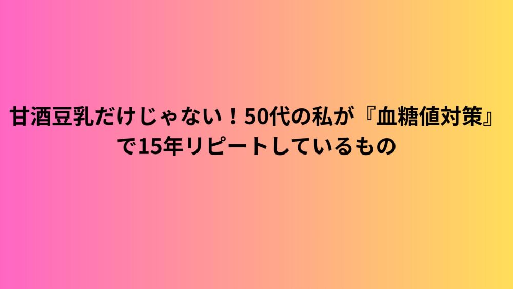 甘酒豆乳だけじゃない！50代の私が『血糖値対策』で15年リピートしているもの