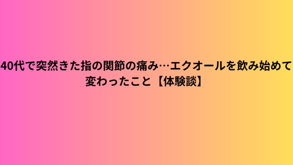 40代で突然きた指の関節の痛み…エクオールを飲み始めて変わったこと【体験談】