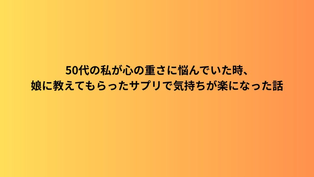 50代の私が心の重さに悩んでいた時、娘に教えてもらったサプリで気持ちが楽になった話