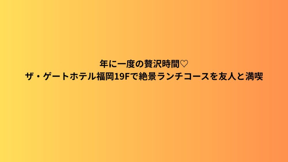 年に一度の贅沢時間♡ザ・ゲートホテル福岡19Fで絶景ランチコースを友人と満喫