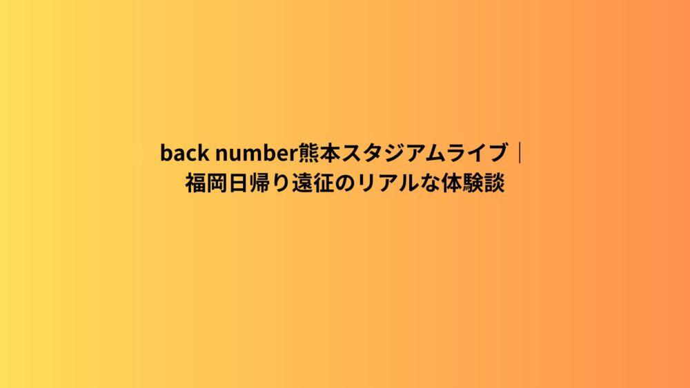 back number熊本スタジアムライブ｜福岡日帰り遠征のリアルな体験談