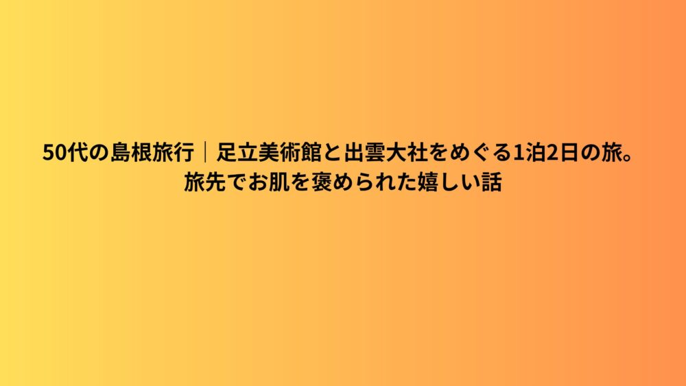 50代の島根旅行｜足立美術館と出雲大社をめぐる1泊2日の旅。旅先でお肌を褒められた嬉しい話