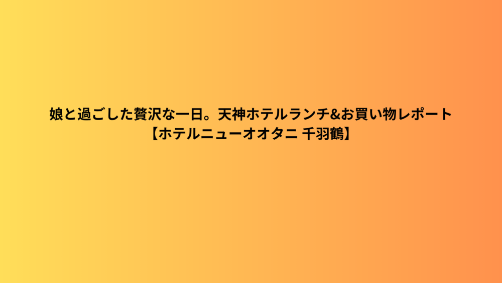 娘と過ごした贅沢な一日。天神ホテルランチ&お買い物レポート【ホテルニューオオタニ 千羽鶴】