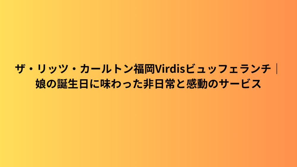 ザ・リッツ・カールトン福岡Virdisビュッフェランチ｜娘の誕生日に味わった非日常と感動のサービス